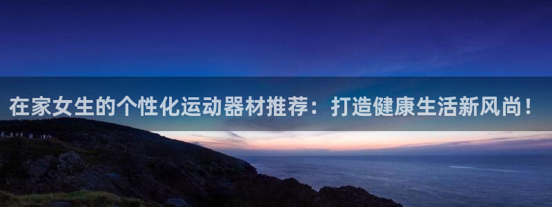 意昂体育4平台APP：在家女生的个性化运动器材推荐：打造健康