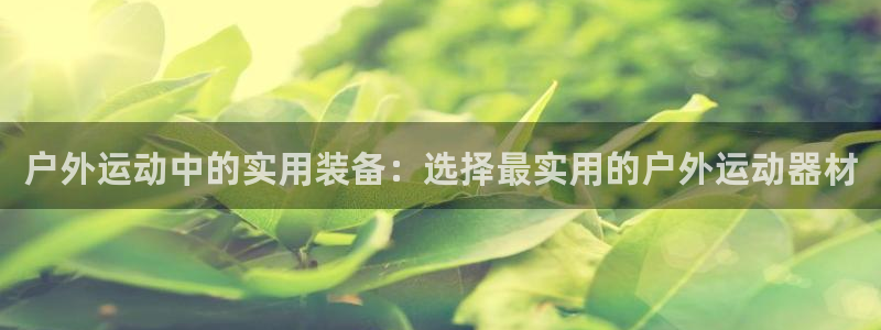 意昂体育4平台注册要钱吗是真的吗:户外运动中的实用装备:选择