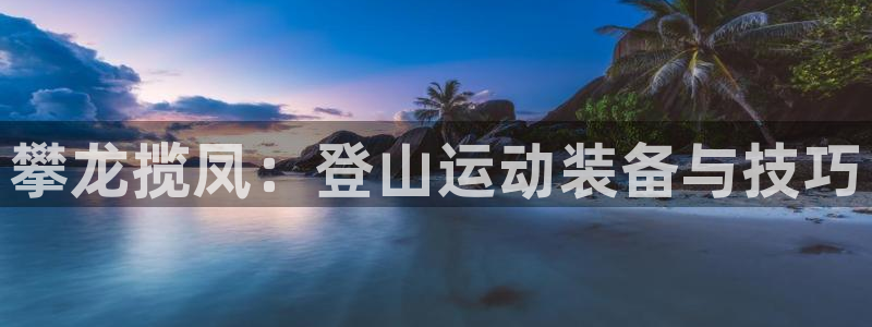 意昂体育4联系电话：攀龙揽凤：登山运动装备与技巧